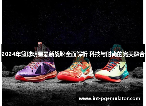 2024年篮球明星最新战靴全面解析 科技与时尚的完美融合