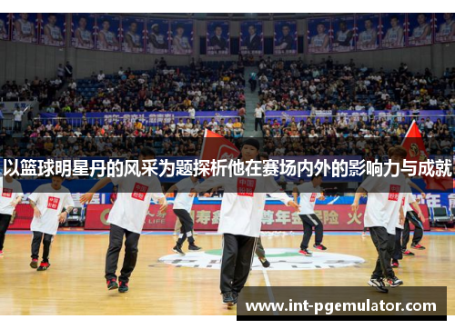 以篮球明星丹的风采为题探析他在赛场内外的影响力与成就