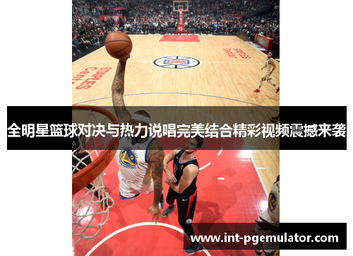 全明星篮球对决与热力说唱完美结合精彩视频震撼来袭