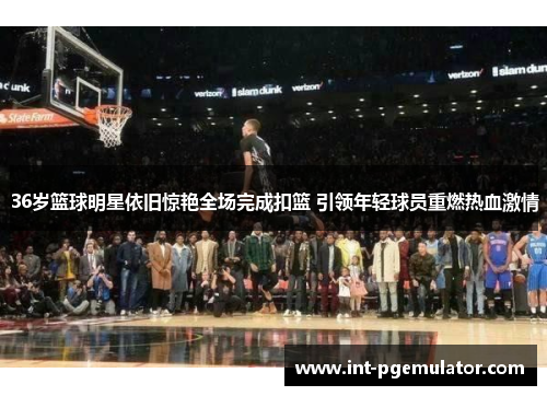 36岁篮球明星依旧惊艳全场完成扣篮 引领年轻球员重燃热血激情
