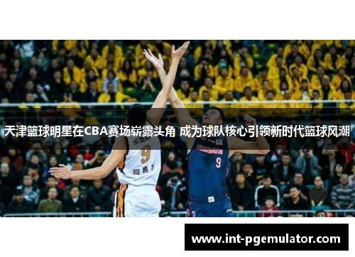 天津篮球明星在CBA赛场崭露头角 成为球队核心引领新时代篮球风潮