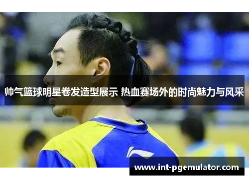 帅气篮球明星卷发造型展示 热血赛场外的时尚魅力与风采