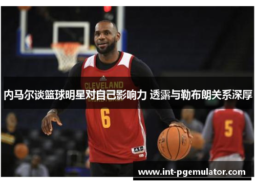内马尔谈篮球明星对自己影响力 透露与勒布朗关系深厚