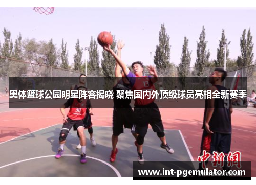 奥体篮球公园明星阵容揭晓 聚焦国内外顶级球员亮相全新赛季