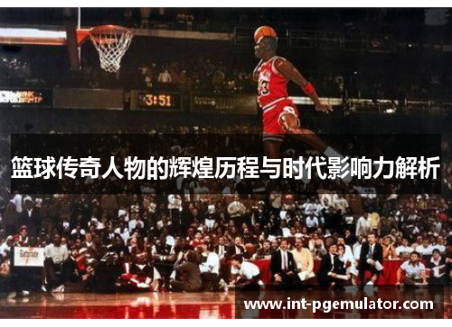 篮球传奇人物的辉煌历程与时代影响力解析