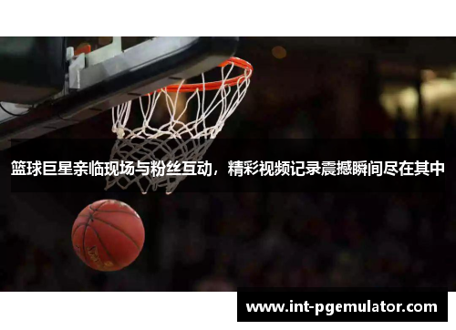 篮球巨星亲临现场与粉丝互动，精彩视频记录震撼瞬间尽在其中