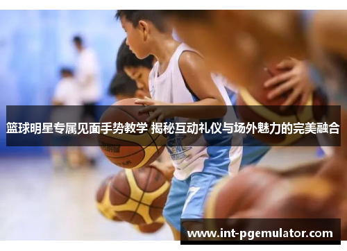 篮球明星专属见面手势教学 揭秘互动礼仪与场外魅力的完美融合