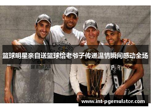 篮球明星亲自送篮球给老爷子传递温情瞬间感动全场