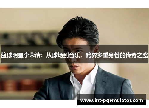 篮球明星李荣浩：从球场到音乐，跨界多重身份的传奇之路