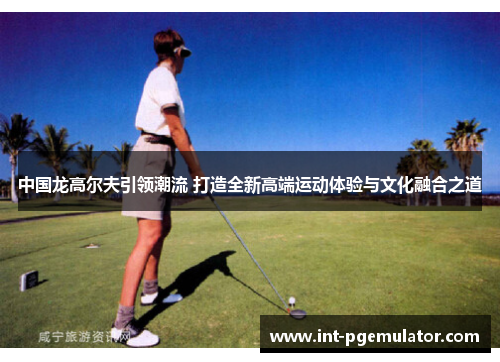 中国龙高尔夫引领潮流 打造全新高端运动体验与文化融合之道